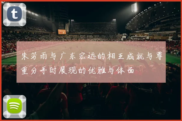 朱芳雨与广东宏远的相互成就与尊重分手时展现的优雅与体面